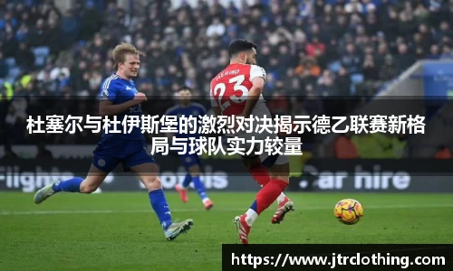 杜塞尔与杜伊斯堡的激烈对决揭示德乙联赛新格局与球队实力较量